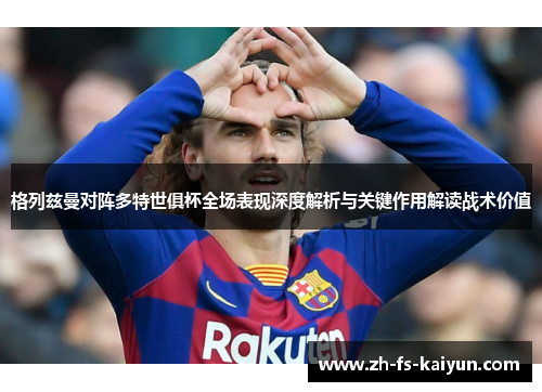 格列兹曼对阵多特世俱杯全场表现深度解析与关键作用解读战术价值