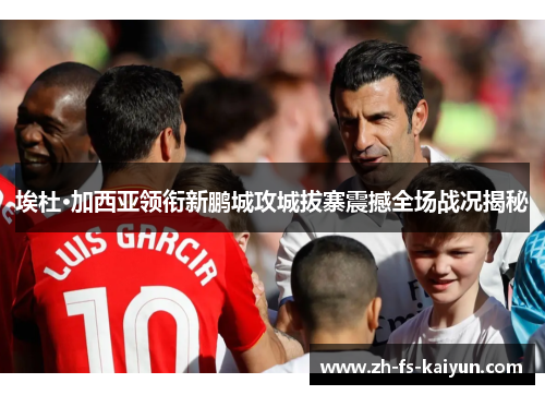 埃杜·加西亚领衔新鹏城攻城拔寨震撼全场战况揭秘