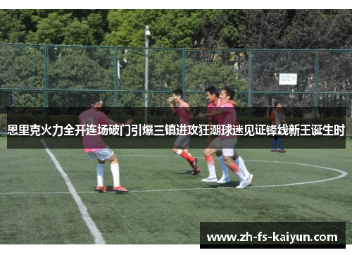 恩里克火力全开连场破门引爆三镇进攻狂潮球迷见证锋线新王诞生时