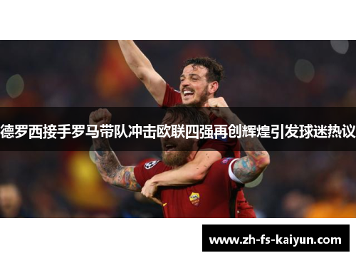 德罗西接手罗马带队冲击欧联四强再创辉煌引发球迷热议