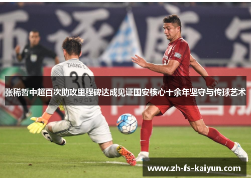 张稀哲中超百次助攻里程碑达成见证国安核心十余年坚守与传球艺术